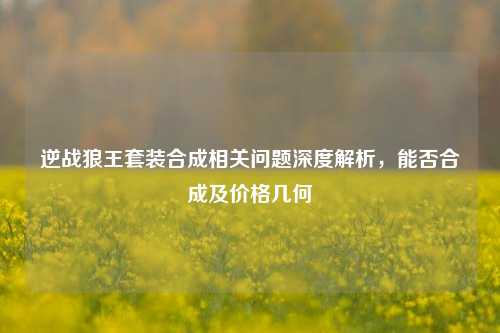 逆战狼王套装合成相关问题深度解析,能否合成及价格几何
