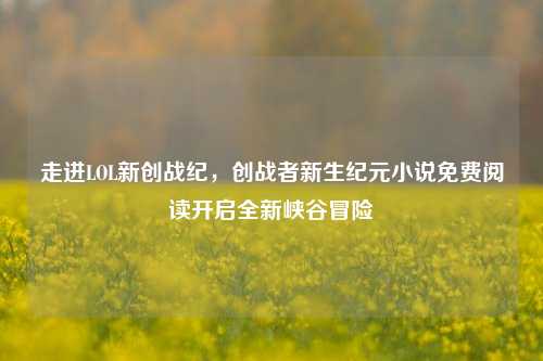 走进LOL新创战纪，创战者新生纪元小说免费阅读开启全新峡谷冒险