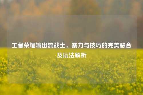 王者荣耀输出流战士，暴力与技巧的完美融合及玩法解析