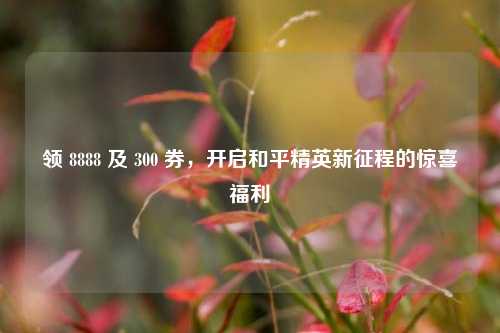 领 8888 及 300 券,开启和平精英新征程的惊喜福利