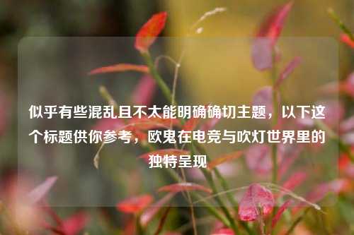 似乎有些混乱且不太能明确确切主题，以下这个标题供你参考，欧鬼在电竞与吹灯世界里的独特呈现