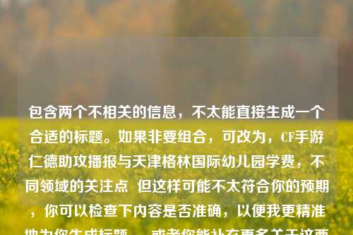 包含两个不相关的信息,不太能直接生成一个合适的标题。如果非要组合,可改为,CF手游仁德助攻播报与天津格林国际幼儿园学费,不同领域的关注点 但这样可能不太符合你的预期,你可以检查下内容是否准确,以便我更精准地为你生成标题 。 或者你能补充更多关于这两部分内容的关联或具体要求等信息,让生成的标题更符合你的心意 。 现在先勉强按照这个思路给你一个标题示例供参考,你看看是否满足需求,CF手游仁德助攻播报展现别样风采,天津格林国际幼儿园学费受关注 若不满足,请随时告知我。