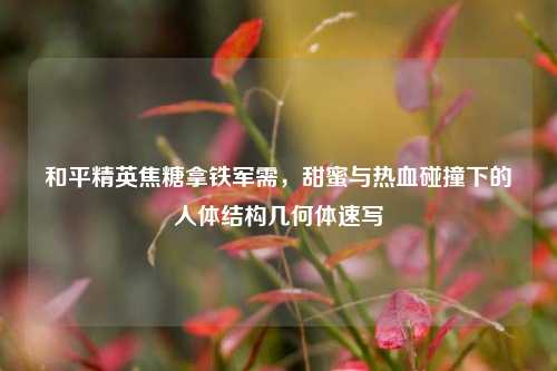和平精英焦糖拿铁军需,甜蜜与热血碰撞下的人体结构几何体速写