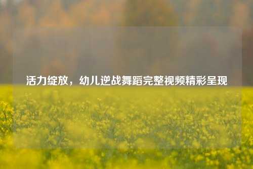 活力绽放，幼儿逆战舞蹈完整视频精彩呈现