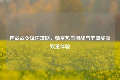 逆战战令玩法攻略，畅享热血激战与丰厚奖励双重体验