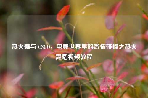 热火舞与 CSGO，电竞世界里的激情碰撞之热火舞蹈视频教程