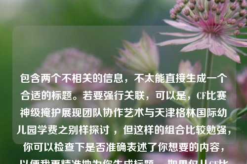 包含两个不相关的信息,不太能直接生成一个合适的标题。若要强行关联,可以是,CF比赛神级掩护展现团队协作艺术与天津格林国际幼儿园学费之别样探讨 ,但这样的组合比较勉强,你可以检查下是否准确表述了你想要的内容,以便我更精准地为你生成标题 。如果仅从CF比赛团队协作角度,标题可以是,CF比赛,神级掩护——团队协作艺术的精彩呈现 。