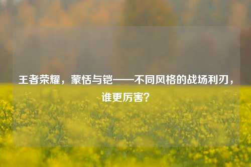 王者荣耀,蒙恬与铠——不同风格的战场利刃,谁更厉害?