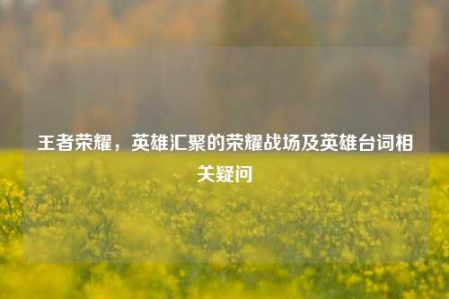 王者荣耀,英雄汇聚的荣耀战场及英雄台词相关疑问