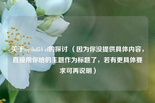 关于vipihd54 cf的探讨 (因为你没提供具体内容,直接用你给的主题作为标题了,若有更具体要求可再说明)