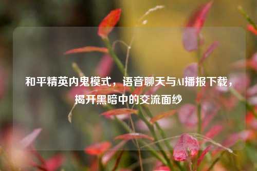 和平精英内鬼模式,语音聊天与AI播报下载,揭开黑暗中的交流面纱