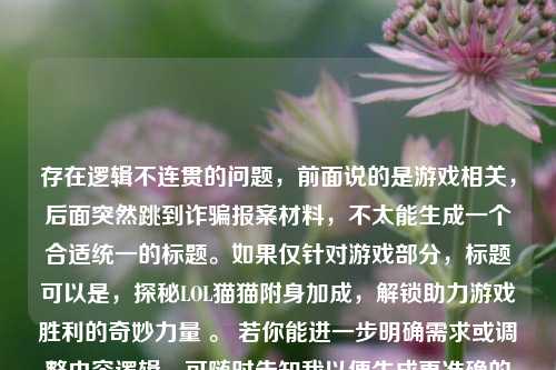 存在逻辑不连贯的问题，前面说的是游戏相关，后面突然跳到诈骗报案材料，不太能生成一个合适统一的标题。如果仅针对游戏部分，标题可以是，探秘LOL猫猫附身加成，解锁助力游戏胜利的奇妙力量 。 若你能进一步明确需求或调整内容逻辑，可随时告知我以便生成更准确的标题 。