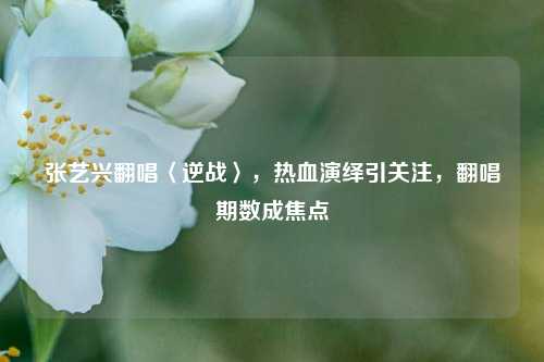 张艺兴翻唱〈逆战〉，热血演绎引关注，翻唱期数成焦点