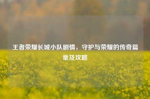 王者荣耀长城小队剧情，守护与荣耀的传奇篇章及攻略