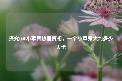 探究LOL小苹果热量真相,一个小苹果大约多少大卡
