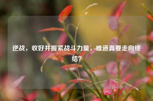 逆战,收好并握紧战斗力量,难道真要走向终结?