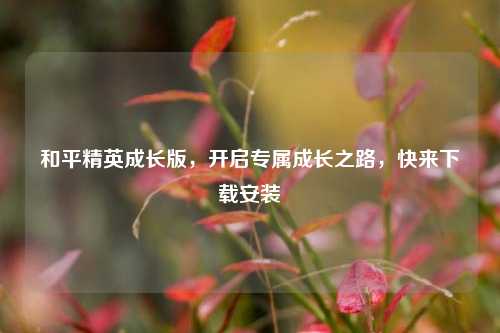 和平精英成长版,开启专属成长之路,快来下载安装