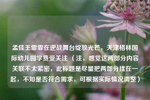 孟佳王霏霏在逆战舞台绽放光芒，天津格林国际幼儿园学费受关注 （注，感觉这两部分内容关联不太紧密，此标题是尽量把两部分揉在一起，不知是否符合需求，可根据实际情况调整）