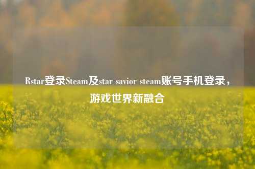 Rstar登录Steam及star savior steam账号手机登录，游戏世界新融合
