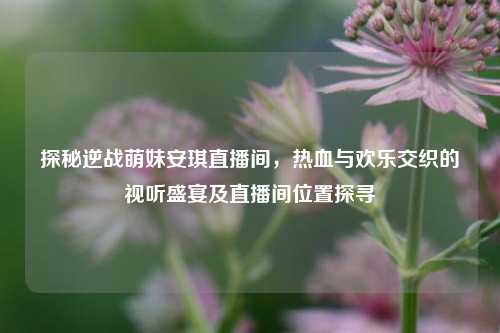 探秘逆战萌妹安琪直播间，热血与欢乐交织的视听盛宴及直播间位置探寻