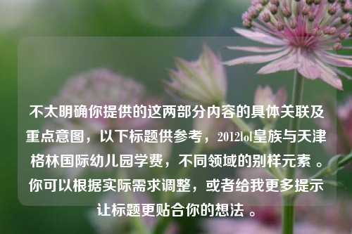 不太明确你提供的这两部分内容的具体关联及重点意图，以下标题供参考，2012lol皇族与天津格林国际幼儿园学费，不同领域的别样元素 。你可以根据实际需求调整，或者给我更多提示让标题更贴合你的想法 。