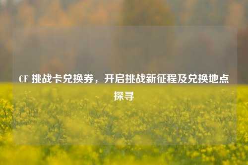 CF 挑战卡兑换券,开启挑战新征程及兑换地点探寻