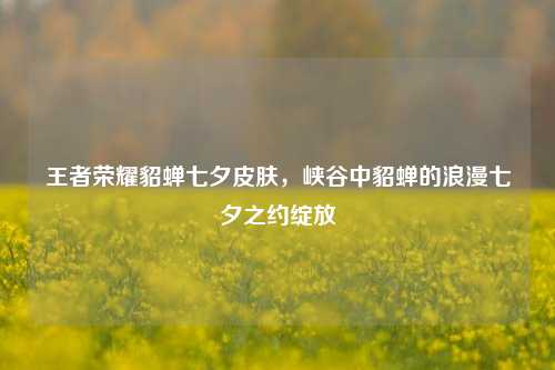王者荣耀貂蝉七夕皮肤，峡谷中貂蝉的浪漫七夕之约绽放