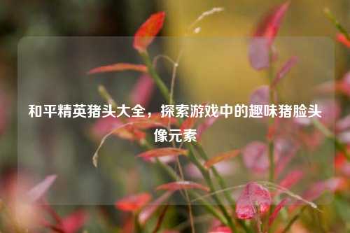 和平精英猪头大全，探索游戏中的趣味猪脸头像元素