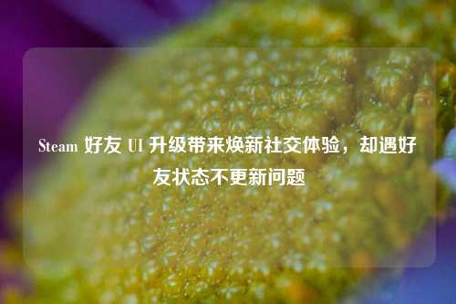 Steam 好友 UI 升级带来焕新社交体验，却遇好友状态不更新问题