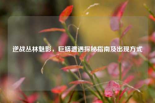 逆战丛林魅影，巨蟒遭遇探秘指南及出现方式