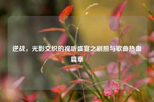 逆战，光影交织的视听盛宴之剧照与歌曲热血篇章