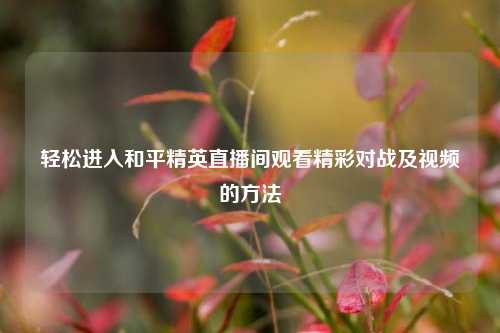 轻松进入和平精英直播间观看精彩对战及视频的方法