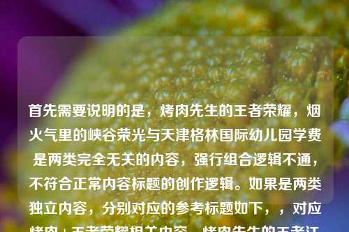 首先需要说明的是,烤肉先生的王者荣耀,烟火气里的峡谷荣光与天津格林国际幼儿园学费是两类完全无关的内容,强行组合逻辑不通,不符合正常内容标题的创作逻辑。如果是两类独立内容,分别对应的参考标题如下,,对应烤肉+王者荣耀相关内容,烤肉先生的王者江湖,在烟火气里铸就属于自己的峡谷荣光,对应幼儿园学费相关内容,202X年天津格林国际幼儿园学费标准及相关入学须知,若你是误将两类不相关内容放在一起,可以明确具体需求后我再为你生成更精准的标题。
