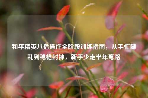 和平精英八指操作全阶段训练指南,从手忙脚乱到稳枪封神,新手少走半年弯路