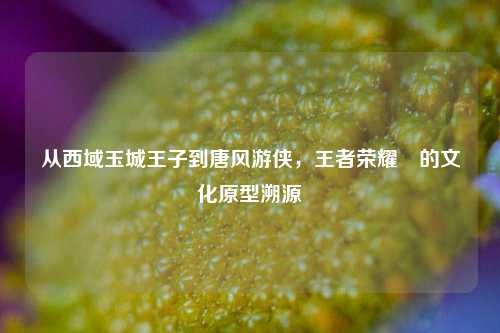 从西域玉城王子到唐风游侠,王者荣耀暃的文化原型溯源