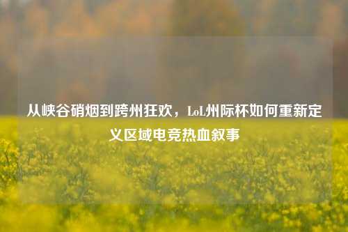 从峡谷硝烟到跨州狂欢,LoL州际杯如何重新定义区域电竞热血叙事