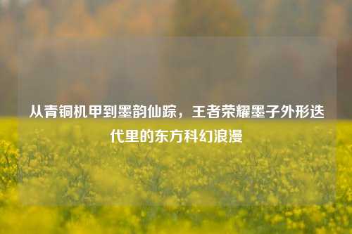 从青铜机甲到墨韵仙踪，王者荣耀墨子外形迭代里的东方科幻浪漫