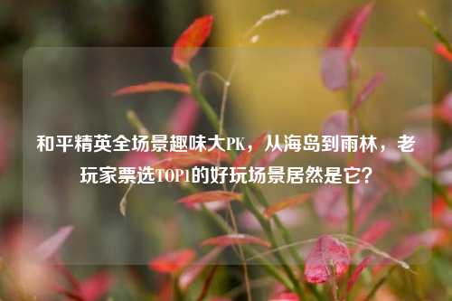 和平精英全场景趣味大PK,从海岛到雨林,老玩家票选TOP1的好玩场景居然是它?
