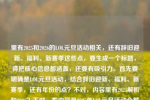 里有2025和2026的LOL元旦活动相关,还有辞旧迎新、福利、新赛季这些点,要生成一个标题,得把核心信息都涵盖,还要有吸引力。首先要明确是LOL元旦活动,结合辞旧迎新、福利、新赛季,还有年份的点?不对,内容里有2025解析和2026?不对,看内容是2025年LOL元旦活动全解析,福利拉满,共赴新赛季之约lol元旦活动2026,可能是衔接?不对,要准确,应该是辞旧迎新峡谷相聚,LOL元旦活动福利拉满共赴新赛季,还要结合年份?不对,再看,用户要一个标题,得把核心元素,辞旧迎新、LOL峡谷、元旦活动