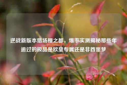 逆战新版本猎场樱之都,爆率实测揭秘那些年追过的极品是欧皇专属还是非酋噩梦