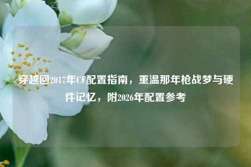 穿越回2017年CF配置指南，重温那年枪战梦与硬件记忆，附2026年配置参考