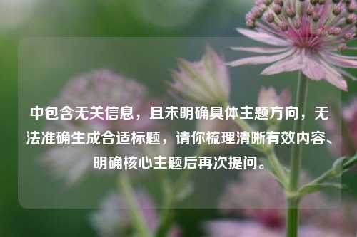 中包含无关信息,且未明确具体主题方向,无法准确生成合适标题,请你梳理清晰有效内容、明确核心主题后再次提问。