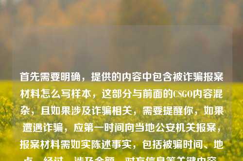 首先需要明确,提供的内容中包含被诈骗报案材料怎么写样本,这部分与前面的CSGO内容混杂,且如果涉及诈骗相关,需要提醒你,如果遭遇诈骗,应第一时间向当地公安机关报案,报案材料需如实陈述事实,包括被骗时间、地点、经过、涉及金额、对方信息等关键内容,具体可在报案时向民警咨询,按照公安机关要求规范书写,切勿轻信非官方渠道的所谓样本,避免造成二次误导或影响案件处理。,另外,关于CSGO相关的内容,若仅针对这部分生成合规标题,结合青春与电竞历程,可生成标题,从网吧白屏到Major舞台,我的CSGO青春在枪声