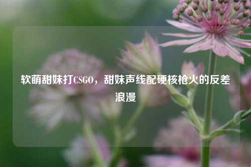 软萌甜妹打CSGO,甜妹声线配硬核枪火的反差浪漫