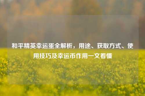 和平精英幸运蛋全解析,用途、获取方式、使用技巧及幸运币作用一文看懂