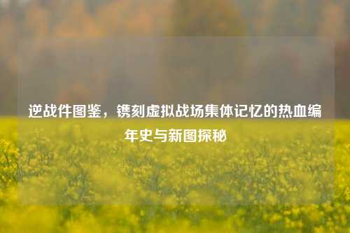 逆战件图鉴,镌刻虚拟战场集体记忆的热血编年史与新图探秘