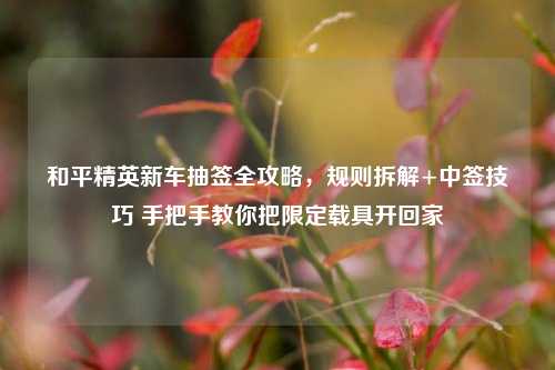 和平精英新车抽签全攻略,规则拆解+中签技巧 手把手教你把限定载具开回家