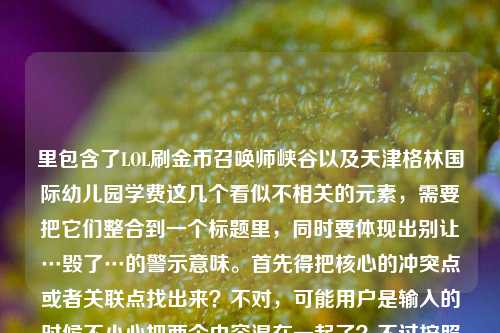 里包含了LOL刷金币召唤师峡谷以及天津格林国际幼儿园学费这几个看似不相关的元素,需要把它们整合到一个标题里,同时要体现出别让…毁了…的警示意味。首先得把核心的冲突点或者关联点找出来?不对,可能用户是输入的时候不小心把两个内容混在一起了?不过按照要求要生成一个标题,得把这些元素都涵盖吗?不对,再看原文,别让LOL刷金币的YY,毁了你珍视的召唤师峡谷天津格林国际幼儿园学费,可能是输入错误,把两个不相关的内容粘在一起了?但还是要基于给的内容生成标题,得通顺一点。哦,不对,会不会是用户打错了?不过不管,
