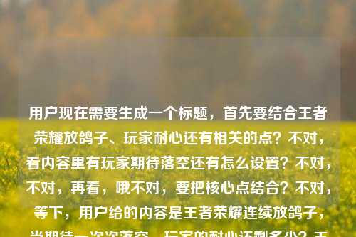 用户现在需要生成一个标题,首先要结合王者荣耀放鸽子、玩家耐心还有相关的点?不对,看内容里有玩家期待落空还有怎么设置?不对,不对,再看,哦不对,要把核心点结合?不对,等下,用户给的内容是王者荣耀连续放鸽子,当期待一次次落空,玩家的耐心还剩多少?王者荣耀连续放鸽子怎么设置?不对,不对,哦不对,要准确,哦不对,等下,是不是要把核心疑问和相关点结合?不对,不对,再想,哦,不对,要一个标题,要涵盖核心,王者荣耀屡次放鸽子消耗期待,玩家耐心余量与相关设置疑问引关注?不对,不对,等下,不对,再顺一点?哦不对,
