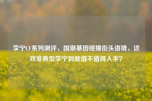 李宁CF系列测评,国潮基因碰撞街头语境,这双非典型李宁到底值不值得入手?